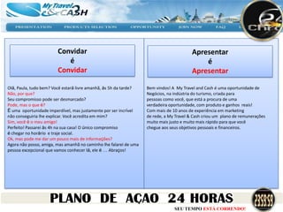 Convidar                                                         Apresentar
                           é                                                                 é
                        Convidar                                                         Apresentar

Olá, Paula, tudo bem? Você estará livre amanhã, às 5h da tarde?    Bem vindos! A My Travel and Cash é uma oportunidade de
Não, por que?                                                      Negócios, na indústria do turismo, criada para
Seu compromisso pode ser desmarcado?                               pessoas como você, que está a procura de uma
Pode, mas o que é?                                                 verdadeira oportunidade, com produto e ganhos reais!
É uma oportunidade imperdível, mas justamente por ser incrível     Com mais de 10 anos de experiência em marketing
não conseguiria lhe explicar. Você acredita em mim?                de rede, a My Travel & Cash criou um plano de remunerações
Sim, você é o meu amigo!                                           muito mais justo e muito mais rápido para que você
Perfeito! Passarei às 4h na sua casa! O único compromiso           chegue aos seus objetivos pessoais e financeiros.
é chegar no horário e traje social.
Ok, mas pode me dar um pouco mais de informações?
Agora não posso, amiga, mas amanhã no caminho lhe falarei de uma
pessoa excepcional que vamos conhecer lá, ele é … Abraços!




                                                                                SEU TEMPO ESTÁ CORRENDO!
 