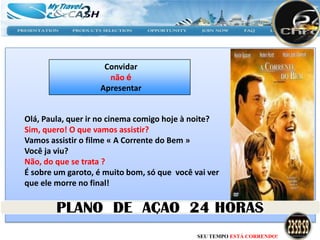 Convidar
                     não é
                   Apresentar


Olá, Paula, quer ir no cinema comigo hoje à noite?
Sim, quero! O que vamos assistir?
Vamos assistir o filme « A Corrente do Bem »
Você ja viu?
Não, do que se trata ?
É sobre um garoto, é muito bom, só que você vai ver
que ele morre no final!




                                             SEU TEMPO ESTÁ CORRENDO!
 