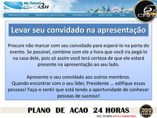 Levar seu convidado na apresentação
Procure não marcar com seu convidado para esperá-lo na porta do
 evento. Se possível, combine com ele a hora que você ira pegá-lo
  na casa dele, pois só assim você terá certeza de que ele estará
              presente na apresentação ao seu lado.

        Apresente o seu convidado aos outros membros.
 Quando encontrar com o seu líder, Presidente ... edifique essas
pessoas! Faça-o sentir que está tendo a oportunidade de conhecer
                       pessoas de sucesso!


                                        SEU TEMPO ESTÁ CORRENDO!
 