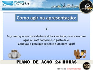 Como agir na apresentação:

                             -1-

Faça com que seu convidado se sinta à vontade, sirva a ele uma
            água ou café conforme, o gosto dele.
        Conduza-o para que se sente num bom lugar!




                                       SEU TEMPO ESTÁ CORRENDO!
 