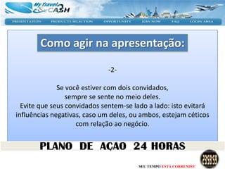 Como agir na apresentação:

                              -2-

              Se você estiver com dois convidados,
                 sempre se sente no meio deles.
  Evite que seus convidados sentem-se lado a lado: isto evitará
influências negativas, caso um deles, ou ambos, estejam céticos
                    com relação ao negócio.




                                        SEU TEMPO ESTÁ CORRENDO!
 