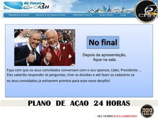 No final
                                              Depois da apresentação,
                                                   fique na sala.

Faça com que os seus convidados conversam com o seu sponsor, Líder, Presidente …
Eles saberão responder às perguntas, tirar as dúvidas e até fazer os cadastros se
os seus convidados ja estiverem prontos para esse novo desafio!




                                                       SEU TEMPO ESTÁ CORRENDO!
 
