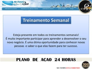 Treinamento Semanal

      Esteja presente em todos os treinamentos semanais!
É muito importante participar para aprender a desenvolver o seu
 novo negócio. É uma ótima oportunidade para conhecer novas
       pessoas e saber o que elas fazem para ter sucesso.




                                       SEU TEMPO ESTÁ CORRENDO!
 