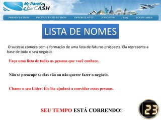 LISTA DE NOMES
O sucesso começa com a formação de uma lista de futuros prospects. Ela representa a
base de todo o seu negócio.

 Faça uma lista de todas as pessoas que você conhece.


 Não se preocupe se elas vão ou não querer fazer o negócio.


 Chame o seu Líder! Ele lhe ajudará a convidar essas pessoas.




                   SEU TEMPO ESTÁ CORRENDO!
 