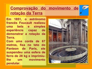 Em 1851, o astrônomo
francês Foucault realizou
uma bela e simples
experiência capaz de
demonstrar a rotação da
Terra.
Com uma corda de 67
metros, fixa no teto do
Panteon de Paris, ele
suspendeu uma esfera de
ferro de 28 kg e imprimiu-
lhe um movimento
pendular.
Comprovação do movimento de
rotação da Terra
 