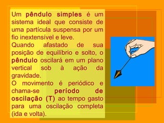 Um pêndulo simples é um
sistema ideal que consiste de
uma partícula suspensa por um
fio inextensível e leve.
Quando afastado de sua
posição de equilíbrio e solto, o
pêndulo oscilará em um plano
vertical sob à ação da
gravidade.
O movimento é periódico e
chama-se período de
oscilação (T) ao tempo gasto
para uma oscilação completa
(ida e volta).
 