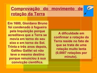 Comprovação do movimento de rotação da Terra Em 1600, Giordano Bruno foi condenado à fogueira pela Inquisição porque acreditava que a Terra se movia em torno do seu eixo e em torno do Sol. Trinta e três anos depois, Galileu Galilei só não teve o mesmo destino porque renunciou à sua convicção científica. A dificuldade em confirmar a rotação da Terra reside no fato de que se trata de uma rotação muito lenta (0,0007 rotações por minuto).  