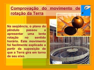 Na seqüência, o plano do pêndulo passou a apresentar uma lenta rotação no sentido horário. Este movimento foi facilmente explicado a partir da suposição de que a Terra gira em torno de seu eixo. Comprovação do movimento de rotação da Terra 