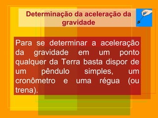 Determinação da aceleração da gravidade Para se determinar a aceleração da gravidade em um ponto qualquer da Terra basta dispor de um pêndulo simples, um cronômetro e uma régua (ou trena). 