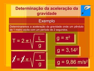 Determinação da aceleração da gravidade Exemplo Determinaremos a aceleração da gravidade onde um pêndulo de 1 metro oscila com um período de 2 segundos. 2 = 2.  . 1 g g =   2 g = 3,14 2 g = 9,86 m/s 2 T = 2.  . L g 