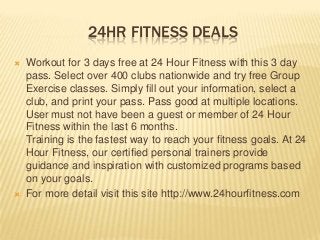 24HR FITNESS DEALS
 Workout for 3 days free at 24 Hour Fitness with this 3 day
pass. Select over 400 clubs nationwide and try free Group
Exercise classes. Simply fill out your information, select a
club, and print your pass. Pass good at multiple locations.
User must not have been a guest or member of 24 Hour
Fitness within the last 6 months.
Training is the fastest way to reach your fitness goals. At 24
Hour Fitness, our certified personal trainers provide
guidance and inspiration with customized programs based
on your goals.
 For more detail visit this site http://www.24hourfitness.com
 