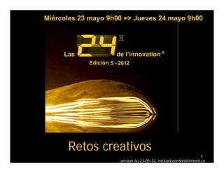 Miércoles 23 mayo 9h00 => Jueves 24 mayo 9h00

                       H
     Las              de l’innovation ®
                         l innovation
            Edición 5 - 2012




      Retos creativos
                                                                    1
                        version du 23-05-12, mickael.gardoni@etsmtl.ca
 