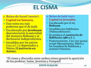 EL CISMA
1. Reino de Israel (norte):
 Capital en Samaria.
 Este reino era más
poderoso que el de Judá.
 Encabezado por Jeroboam
desconocieron la autoridad
del monarca Roboam y se
declararon independientes.
 Invadidos por los asirios
(722 a.C.) y deportados a
Nínive (Cautiverio en
Asiria).
2. Reino de Judá (sur):
 Capital en Jerusalén.
 Encabezado por el rey
Roboam.
 Invadidos por babilonios
(Nabucodonosor).
 Se produce el cautiverio de
Babilonia (586 a.C.).
 Posteriormente, Ciro (rey persa)
ocupó Mesopotamia, liberó a
los israelitas de Babilonia y
sometió Palestina.
*El cisma y discordia entre ambos reinos generó la aparición
de los profetas: Isaías, Jeremías y Ezequiel.
___________________________________________
EDITH ELEJALDE 10
 