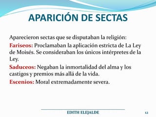 APARICIÓN DE SECTAS
Aparecieron sectas que se disputaban la religión:
Fariseos: Proclamaban la aplicación estricta de La Ley
de Moisés. Se consideraban los únicos intérpretes de la
Ley.
Saduceos: Negaban la inmortalidad del alma y los
castigos y premios más allá de la vida.
Escenios: Moral extremadamente severa.
___________________________________________
EDITH ELEJALDE 12
 
