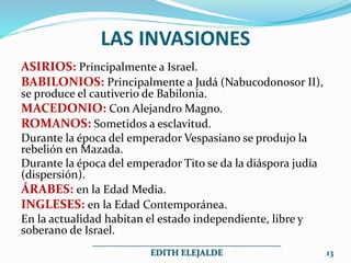 LAS INVASIONES
ASIRIOS: Principalmente a Israel.
BABILONIOS: Principalmente a Judá (Nabucodonosor II),
se produce el cautiverio de Babilonia.
MACEDONIO: Con Alejandro Magno.
ROMANOS: Sometidos a esclavitud.
Durante la época del emperador Vespasiano se produjo la
rebelión en Mazada.
Durante la época del emperador Tito se da la diáspora judía
(dispersión).
ÁRABES: en la Edad Media.
INGLESES: en la Edad Contemporánea.
En la actualidad habitan el estado independiente, libre y
soberano de Israel.
___________________________________________
EDITH ELEJALDE 13
 