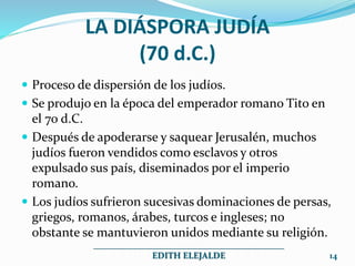 LA DIÁSPORA JUDÍA
(70 d.C.)
 Proceso de dispersión de los judíos.
 Se produjo en la época del emperador romano Tito en
el 70 d.C.
 Después de apoderarse y saquear Jerusalén, muchos
judíos fueron vendidos como esclavos y otros
expulsado sus país, diseminados por el imperio
romano.
 Los judíos sufrieron sucesivas dominaciones de persas,
griegos, romanos, árabes, turcos e ingleses; no
obstante se mantuvieron unidos mediante su religión.
___________________________________________
EDITH ELEJALDE 14
 