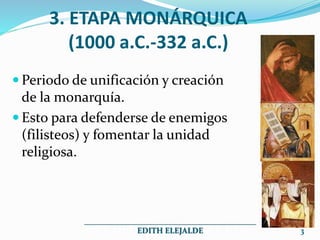 3. ETAPA MONÁRQUICA
(1000 a.C.-332 a.C.)
 Periodo de unificación y creación
de la monarquía.
 Esto para defenderse de enemigos
(filisteos) y fomentar la unidad
religiosa.
___________________________________________
EDITH ELEJALDE 3
 