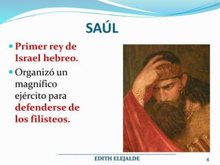 SAÚL
 Primer rey de
Israel hebreo.
 Organizó un
magnífico
ejército para
defenderse de
los filisteos.
___________________________________________
EDITH ELEJALDE 4
 