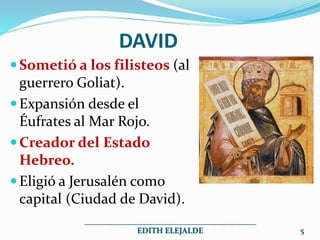 DAVID
Sometió a los filisteos (al
guerrero Goliat).
Expansión desde el
Éufrates al Mar Rojo.
Creador del Estado
Hebreo.
Eligió a Jerusalén como
capital (Ciudad de David).
___________________________________________
EDITH ELEJALDE 5
 
