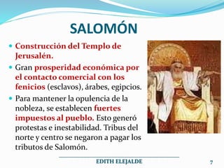 SALOMÓN
 Construcción del Templo de
Jerusalén.
 Gran prosperidad económica por
el contacto comercial con los
fenicios (esclavos), árabes, egipcios.
 Para mantener la opulencia de la
nobleza, se establecen fuertes
impuestos al pueblo. Esto generó
protestas e inestabilidad. Tribus del
norte y centro se negaron a pagar los
tributos de Salomón.
___________________________________________
EDITH ELEJALDE 7
 
