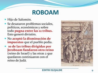  Hijo de Salomón.
 Se desataron problemas sociales,
políticos, económicos y sobre
todo pugna entre las 12 tribus.
Esto generó división.
 No aceptó la disminución de
impuestos que el pueblo pedía.
 10 de las tribus dirigidas por
Jeroboam fundaron otro reino
(reino de Israel) y las otras 2 que
quedaron continuaron con el
reino de Judá.
ROBOAM
___________________________________________
EDITH ELEJALDE 9
 