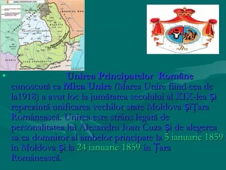 •                  Unirea Principatelor Române
    cunoscută ca Mica Unire (Marea Unire fiind cea de
    la1918) a avut loc la jumătatea secolului al XIX-lea și
    reprezintă unificarea vechilor state Moldova șiŢara
    Românească. Unirea este strâns legată de
    personalitatea lui Alexandru Ioan Cuza și de alegerea
    sa ca domnitor al ambelor principate la 5 ianuarie 1859
    în Moldova și la 24 ianuarie 1859 în Țara
    Românească.
 