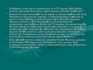 • În Moldova a fost ales în unanimitate, la 5/17 ianuarie 1859, liderul
  unionist Alexandru Ioan Cuza, reprezentantul „Partidei Na ționale”.
• Întrucât în textul Convenției nu se stipula ca domnii ale și în cele două
  Principate să fie persoane separate, conducătorii luptei na ționale au
  decis ca alesul Moldovei să fie desemnat și în Țara Românească.
  Adunarea electivă a Țării Românești era însă dominată de
  conservatori, care dețineau 46 din cele 72 mandate. În această situa ție,
  liberalii radicali au inițiat, prin intermediul tribunilor, o vie agita ție în
  rândul populației Capitalei și al țăranilor din împrejurimi. O mulțime
  de peste 30 000 oameni s-a aflat în preajma Adunării. Unul dintre
  tribuni, I.G. Valentineanu, nota că poporul era gata „să năvălească în
  Cameră și să o silească a proclama ales pe alesul Moldovei".
• Într-o ședință secretă a Adunării, deputatul Vasile Boerescu a propus
  la 24 ianuarie 1859 alegerea lui Alexandru I. Cuza, aceasta fiind
  acceptată în unanimitate. Astfel s-a făcut primul pas către definitivarea
  Unirii Principatele Române.
 