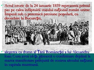• Actul istoric de la 24 ianuarie 1859 reprezenta primul
  pas pe calea înfăptuirii statului național român unitar.
  Impusă sub o puternică presiune populară, cu
  deosebire la București,




• alegerea ca domn al Țării Românești a lui Alexandru
  loan Cuza avea să-și găsească o confirmare deplină la
  marea manifestare prilejuită de sosirea alesului națiunii
  în capitala munteană.
 