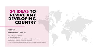 24 IDEAS TO
REVIVE ANY
DEVELOPING
COUNTRY
WRITTEN BY
Mamoon Ismail Khalid
Venture Partner @ ROKK3R
VC Scout @ Clearbanc
Mentor · NUMA New York, StartED Network, Expara Ventures
Ambassador, Center for Advancing Innovation
Former · Investor @ Quake Capital Partner & Principal, Accathon Capital
 