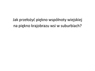 Jak przełożyć piękno wspólnoty wiejskiej
na piękno krajobrazu wsi w suburbiach?

 
