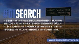 #01SEARCHOs sites de busca são atualmente verdadeiras entidades que influenciam a
forma como as pessoas reagem. O crescimento de verdadeiros “oráculos”
só têm a aumentar com a importância de smartphones e tablets nas
atividadesdo dia a dia. Crescenessecontexto tambémo social search.
www.incorporativa.com.br/mostranews.php?id=9748
 
