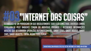 #03”INTERNET DAS COISAS”Estabelece-se um paradigma em que absolutamente tudo está conectado. Diversos canais
espalham-se pelo ambiente comum do indivíduo enviando e recebendo informações
básicas que determinam operações automaticamente. Smart cities, smart houses, smart
cars, smart objects... Enfim, agora tudo pensa!
thenextweb.com/insider/2013/05/19/the-internet-of-things-in-action/
 