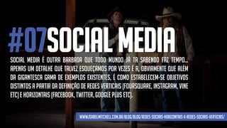 #07SOCIAL MEDIASocial media é outra barbada que todo mundo já ta sabendo faz tempo...
Apenas um detalhe que talvez esqueçamos por vezes é a, obviamente que além
da gigantesca gama de exemplos existentes, é como estabelecem-se objetivos
distintos a partir da definição de redes verticais (foursquare, instagram, vine
etc)e horizontais(facebook, twitter,googleplus etc).
www.isabelmitchell.com.br/blog/blog/redes-sociais-horizontais-x-redes-sociais-verticais/
 