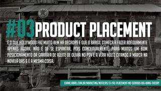 #03product placementÉ O QUE HOLLYWOOD FAZ MUITO BEM HÁ DÉCADAS E QUE O BRASIL COMEÇA A FAZER ADEQUAMENTE
APENAS AGORA. NÃO É DE SE ESPANTAR, POIS CONCEITUALMENTE, PARA MUITOS UM BOM
POSICIONAMENTO DA GARRAFA DE AZEITE DE OLIVIA NO PDV E A VERA HOLTZ CITANDO A MARCA NA
NOVELADAS 6 É A MESMACOISA.
exame.abril.com.br/marketing/noticias/51-faz-placement-no-seriado-big-bang-theory
 