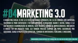 #04MARKETING 3.0O marketing evolui. Se no 1.0 o foco era vender o produto, no 2.0 os canhões das empresas
voltaram-se para satisfazer e ter consumidores. A realidade agora é outra, surge o 3.0
que reforça a humanização de marcas, seus valores tornam-se imprescíndiveis. Não basta
a marca ter um produto foda, ela também precisa cumprir um papel ducaralho pra
sociedade.Surge a proposição espiritual, somadaas anteriores:funcionale emocional.
www.mundo8.com.br/artigos/567-o-marketing-30-o-que-ha-de-novo-nisso-tudo.html
 