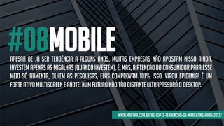 #08mOBILEapesar de já ser tendência a alguns anos, muitas empresas não apostam nisso ainda,
investem apenas as migalhas (quando investem). é, mas, a atenção do consumidor para esse
meio só aumenta, olhem as pesquisas, elas comprovam 101% isso. virou epidemia! é um
forteativo multiscreene anote:num futuro não tão distanteultrapassará o desktop.
www.martha.com.br/as-top-3-tendencias-de-marketing-para-2013/
 