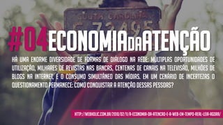 #04economiadaatenção
http://webholic.com.br/2010/02/11/a-economia-da-atencao-e-a-web-em-tempo-real-leia-agora/
Há uma enorme diversidade de formas de diálogo na rede: múltiplas oportunidades de
utilização, milhares de revistas nas bancas, centenas de canais na televisão, milhões de
blogs na Internet, e o consumo simultâneo das mídias. Em um cenário de incertezas o
questionamentopermanece:Como conquistar a atençãodessaspessoas?
 