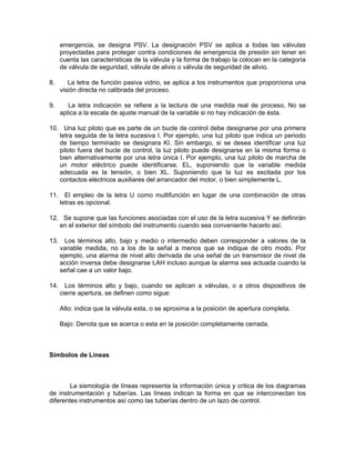 emergencia, se designa PSV. La designación PSV se aplica a todas las válvulas
      proyectadas para proteger contra condiciones de emergencia de presión sin tener en
      cuenta las características de la válvula y la forma de trabajo la colocan en la categoría
      de válvula de seguridad, válvula de alivio o válvula de seguridad de alivio.

8.       La letra de función pasiva vidrio, se aplica a los instrumentos que proporciona una
      visión directa no calibrada del proceso.

9.       La letra indicación se refiere a la lectura de una medida real de proceso, No se
      aplica a la escala de ajuste manual de la variable si no hay indicación de ésta.

10. Una luz piloto que es parte de un bucle de control debe designarse por una primera
   letra seguida de la letra sucesiva I. Por ejemplo, una luz piloto que indica un periodo
   de tiempo terminado se designara KI. Sin embargo, si se desea identificar una luz
   piloto fuera del bucle de control, la luz piloto puede designarse en la misma forma o
   bien alternativamente por una letra única I. Por ejemplo, una luz piloto de marcha de
   un motor eléctrico puede identificarse. EL, suponiendo que la variable medida
   adecuada es la tensión, o bien XL. Suponiendo que la luz es excitada por los
   contactos eléctricos auxiliares del arrancador del motor, o bien simplemente L.

11.     El empleo de la letra U como multifunción en lugar de una combinación de otras
      letras es opcional.

12. Se supone que las funciones asociadas con el uso de la letra sucesiva Y se definirán
   en el exterior del símbolo del instrumento cuando sea conveniente hacerlo así.

13.     Los términos alto, bajo y medio o intermedio deben corresponder a valores de la
      variable medida, no a los de la señal a menos que se indique de otro modo. Por
      ejemplo, una alarma de nivel alto derivada de una señal de un transmisor de nivel de
      acción inversa debe designarse LAH incluso aunque la alarma sea actuada cuando la
      señal cae a un valor bajo.

14.     Los términos alto y bajo, cuando se aplican a válvulas, o a otros dispositivos de
      cierre apertura, se definen como sigue:

      Alto: indica que la válvula esta, o se aproxima a la posición de apertura completa.

      Bajo: Denota que se acerca o esta en la posición completamente cerrada.



Símbolos de Líneas



        La sismología de líneas representa la información única y critica de los diagramas
de instrumentación y tuberías. Las líneas indican la forma en que se interconectan los
diferentes instrumentos así como las tuberías dentro de un lazo de control.
 