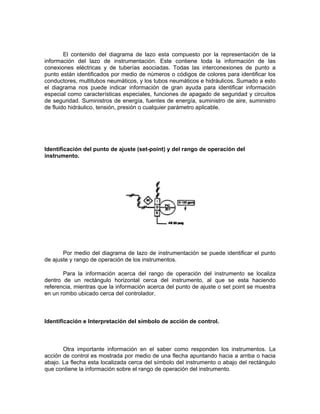 El contenido del diagrama de lazo esta compuesto por la representación de la
información del lazo de instrumentación. Este contiene toda la información de las
conexiones eléctricas y de tuberías asociadas. Todas las interconexiones de punto a
punto están identificados por medio de números o códigos de colores para identificar los
conductores, multitubos neumáticos, y los tubos neumáticos e hidráulicos. Sumado a esto
el diagrama nos puede indicar información de gran ayuda para identificar información
especial como características especiales, funciones de apagado de seguridad y circuitos
de seguridad. Suministros de energía, fuentes de energía, suministro de aire, suministro
de fluido hidráulico, tensión, presión o cualquier parámetro aplicable.




Identificación del punto de ajuste (set-point) y del rango de operación del
instrumento.




       Por medio del diagrama de lazo de instrumentación se puede identificar el punto
de ajuste y rango de operación de los instrumentos.

       Para la información acerca del rango de operación del instrumento se localiza
dentro de un rectángulo horizontal cerca del instrumento, al que se esta haciendo
referencia, mientras que la información acerca del punto de ajuste o set point se muestra
en un rombo ubicado cerca del controlador.



Identificación e Interpretación del símbolo de acción de control.



       Otra importante información en el saber como responden los instrumentos. La
acción de control es mostrada por medio de una flecha apuntando hacia a arriba o hacia
abajo. La flecha esta localizada cerca del símbolo del instrumento o abajo del rectángulo
que contiene la información sobre el rango de operación del instrumento.
 