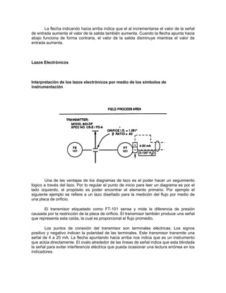 La flecha indicando hacia arriba indica que el al incrementarse el valor de la señal
de entrada aumenta el valor de la salida también aumenta. Cuando la flecha apunta hacia
abajo funciona de forma contraria, el valor de la salida disminuye mientras el valor de
entrada aumenta.



Lazos Electrónicos



Interpretación de los lazos electrónicos por medio de los símbolos de
instrumentación




       Una de las ventajas de los diagramas de lazo es el poder hacer un seguimiento
lógico a través del lazo. Por lo regular el punto de inicio para leer un diagrama es por el
lado izquierdo, el propósito es poder encontrar el elemento primario. Por ejemplo el
siguiente ejemplo se refiere a un lazo diseñado para la medición del flujo por medio de
una placa de orificio.

       El transmisor etiquetado como FT-101 sensa y mide la diferencia de presión
causada por la restricción de la placa de orificio. El transmisor también produce una señal
que representa esta caída, la cual es proporcional al flujo promedio.

        Los puntos de conexión del transmisor son terminales eléctricas. Los signos
positivo y negativo indican la polaridad de las terminales. Este transmisor transmite una
señal de 4 a 20 mA. La flecha apuntando hacia arriba nos indica que es un instrumento
que actúa directamente. El ovalo alrededor de las líneas de señal indica que esta blindada
la señal para evitar interferencia eléctrica que pueda ocasionar una lectura errónea en los
indicadores.
 