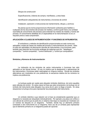 Dibujos de construcción

       Especificaciones, órdenes de compra, manifiestos, y otras listas

       Identificación (etiquetando) de instrumentos y funciones de control

       Instalación, operación e instrucciones de mantenimiento, dibujos, y archivos

        Se piensa que la norma proporciona la información suficiente para habilitar a
cualquiera de los documentos del proceso de medida y control (quién tiene una cantidad
razonable de conocimiento del proceso) para entender los medios de medida y mando del
proceso. El conocimiento detallado de un especialista en la instrumentación no es un
requisito previo a esta comprensión.

APLICACIÓN A CLASES DE INTRUMENTACIÓN Y FUNCIÓNES DE INTRUMENTOS.

       El simbolismo y métodos de identificación proporcionados en esta norma son
aplicables a todas las clases de medida del proceso e instrumentación de control. Ellos
no sólo son aplicables a la descripción discreta de instrumentos y sus funciones, pero
también para describir las funciones análogas de sistemas que son "despliegue
compartido," "control compartido", "control distribuido" y "control por computadora".



Símbolos y Números de Instrumentación



        La indicación de los símbolos de varios instrumentos o funciones han sido
aplicados en las típicas formas. El uso no implica que la designación o aplicaciones de
los instrumentos o funciones estén restringidas en ninguna manera. Donde los símbolos
alternativos son mostrados sin una preferencia, la secuencia relativa de los números no
implica una preferencia.



        La burbuja puede ser usada para etiquetar símbolos distintivos, tal como aquellos
para válvulas de control. En estos casos la línea que esta conectando a la burbuja con el
símbolo del instrumento esta dibujado muy cerca de él, pero no llega a tocarlo. En otras
situaciones la burbuja sirve para representar las propiedades del instrumento.



       Un símbolo distintivo cuya relación con el lazo es simplemente aparentar que un
diagrama no necesita ser etiquetado individualmente. Por ejemplo una placa con orificio o
una válvula de control que es parte de un sistema más largo no necesita ser mostrado con
un número de etiqueta en un diagrama. También, donde hay un elemento primario
conectado a otro instrumento en un diagrama, hace uso de un símbolo para representar
que el elemento primario en un diagrama puede ser opcional.
 