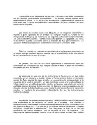 Los tamaños de las etiquetas de las burbujas y de los símbolos de los misceláneos
son los tamaños generalmente recomendados. Los tamaños óptimos pueden variar
dependiendo en donde o no es reducido el diagrama y dependiendo el número de
caracteres seleccionados apropiadamente acompañados de otros símbolos de otros
equipos en un diagrama.



       Las líneas de señales pueden ser dibujadas en un diagrama enteramente o
dejando la parte apropiada de un símbolo en cualquier ángulo. La función de los
designadores de bloque y los números de las etiquetas podrían ser siempre mostrados
con una orientación horizontal. Flechas direccionales podrían ser agregadas a las líneas
de las señales cuando se necesite aclarar la dirección del flujo para información. La
aplicación de flechas direccionales facilita el entendimiento de un sistema dado.



        Eléctrico, neumático o cualquier otro suministro de energía para un instrumento no
se espera que sea mostrado, pero es esencial para el entendimiento de las operaciones
de los instrumentos en un lazo de control.



       En general, una línea de una señal representara la interconexión entre dos
instrumentos en un diagrama de flujo siempre a través de ellos. Pueden ser conectados
físicamente por más de una línea.



        La secuencia en cada uno de los instrumentos o funciones de un lazo están
conectados en un diagrama y pueden reflejar el funcionamiento lógico o información
acerca del flujo, algunos de estos arreglos no necesariamente corresponderán a la
secuencia de la señal de conexión. Un lazo electrónico usando una señal analógica de
voltaje requiere de un cableado paralelo, mientras un lazo que usa señales de corriente
analógica requiere de series de interconexión. El diagrama en ambos casos podría ser
dibujado a través de todo el cableado, para mostrar la interrelación funcional claramente
mientras se mantiene la presentación independiente del tipo de instrumentación
finalmente instalado.



       El grado de los detalles para ser aplicado a cada documento o sección del mismo
esta enteramente en la discreción del usuario de la conexión. Los símbolos y
designaciones en esta conexión pueden diseñarse para la aplicación en un hardware o en
una función en específico. Los sketches y documentos técnicos usualmente contienen
simbolismo simplificado e identificación.      Los diagramas de flujo de un proceso
usualmente son menos detallados que un diagrama de flujo de ingeniería. Los
diagramas de ingeniería pueden mostrar todos los componentes en línea, pero pueden
 