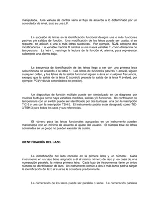 manipulada. Una válvula de control varía el flujo de acuerdo a lo dictaminado por un
controlador de nivel, esto es una LV.



       La sucesión de letras en la identificación funcional designa una o más funciones
pasivas y/o salidas de función. Una modificación de las letras puede ser usada, si se
requiere, en adición a una o más letras sucesivas. Por ejemplo, TDAL contiene dos
modificadores. La variable medida D cambia a una nueva variable T, como diferencia de
temperatura. La letra L restringe la lectura de la función A, alarma, para representar
solamente una alarma baja.



       La secuencia de identificación de las letras llega a ser con una primera letra
seleccionada de acuerdo a la tabla 1. Las letras de funciones pasivas o activas siguen
cualquier orden, y las letras de la salida funcional siguen a ésta en cualquier frecuencia,
excepto que la salida de la letra C (control) precede la salida de la letra V (valve), por
ejemplo: PCV (válvula controladora de presión).



       Un dispositivo de función múltiple puede ser simbolizado en un diagrama por
muchas burbujas como haya variables medidas, salidas y/o funciones. Un controlador de
temperatura con un switch puede ser identificado por dos burbujas una con la inscripción
TIC-3 y una con la inscripción TSH-3. El instrumento podría estar designado como TIC-
3/TSH-3 para todos los usos y sus referencias.



       El número para las letras funcionales agrupadas en un instrumento pueden
mantenerse con un mínimo de acuerdo al ajuste del usuario. El número total de letras
contenidas en un grupo no pueden exceder de cuatro.



IDENTIFICACIÓN DEL LAZO.



        La identificación del lazo consiste en la primera letra y un número. Cada
instrumento en un lazo tiene asignado a él el mismo número de lazo y, en caso de una
numeración paralela, la misma primera letra. Cada lazo de instrumentos tiene un único
número de identificación de lazo. Un instrumento común a dos o más lazos podría cargar
la identificación del lazo al cual se le considere predominante.



       La numeración de los lazos puede ser paralela o serial. La numeración paralela
 