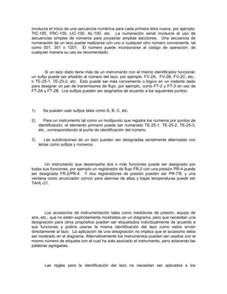 involucra el inicio de una secuencia numérica para cada primera letra nueva, por ejemplo:
TIC-100, FRC-100, LIC-100, AL-100, etc. La numeración serial involucra el uso de
secuencias simples de números para proyectar amplias secciones. Una secuencia de
numeración de un lazo puede realizarse con uno o cualquier otro número conveniente, tal
como 001, 301 o 1201. El número puede incorporarse al código de operación; de
cualquier manera su uso es recomendado.



        Si un lazo dado tiene más de un instrumento con el mismo identificador funcional,
un sufijo puede ser añadido al número del lazo, por ejemplo: FV-2A, FV-2B, FV-2C, etc.,
o TE-25-1, TE-25-2, etc. Esto puede ser más conveniente o lógico en un instante dado
para designar un par de transmisores de flujo, por ejemplo, como FT-2 y FT-3 en vez de
FT-2A y FT-2B. Los sufijos pueden ser asignados de acuerdo a los siguientes puntos:



1)     Se pueden usar sufijos tales como A, B, C, etc.

2)      Para un instrumento tal como un multipunto que registra los números por puntos de
     identificación, el elemento primario puede ser numerado TE-25-1, TE-25-2, TE-25-3,
     etc., correspondiendo al punto de identificación del número.

3)       Las subdivisiones de un lazo pueden ser designadas serialmente alternadas con
     letras como sufijos y números.



       Un instrumento que desempeña dos o más funciones puede ser designado por
todas sus funciones, por ejemplo un registrador de flujo FR-2 con una presión PR-4 puede
ser designada FR-2/PR-4. Y dos registradores de presión pueden ser PR-7/8, y una
ventana como anunciador común para alarmas de altas y bajas temperaturas puede ser
TAHL-21.




        Los accesorios de instrumentación tales como medidores de presión, equipo de
aire, etc., que no están explícitamente mostrados en un diagrama, pero que necesitan una
designación para otros propósitos pueden ser etiquetados individualmente de acuerdo a
sus funciones y podría usarse la misma identificación del lazo como estos sirven
directamente al lazo. La aplicación de una designación no implica que el accesorio deba
ser mostrado en el diagrama. Alternativamente los instrumentos pueden ser usados con el
mismo número de etiqueta con el cual ha sido asociado el instrumento, pero aclarando las
palabras agregadas.



        Las reglas para la identificación del lazo no necesitan ser aplicados a los
 