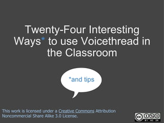 Twenty-Four Interesting Ways *  to use Voicethread in the Classroom *and tips This work is licensed under a  Creative Commons  Attribution Noncommercial Share Alike 3.0 License. 