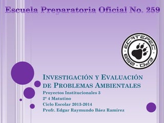 INVESTIGACIÓN Y EVALUACIÓN
DE PROBLEMAS AMBIENTALES
Proyectos Institucionales 3
2° 4 Matutino
Ciclo Escolar 2013-2014
Profr. Edgar Raymundo Báez Ramírez
 