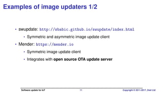 Examples of image updaters 1/2
• swupdate: http://sbabic.github.io/swupdate/index.html
• Symmetric and asymmetric image update client
• License: GPLv2
• Mender: https://mender.io
• Symmetric image update client
• Integrates with open source OTA update server
• License: Apache 2
Software update for IoT 11 Copyright © 2011-2017, 2net Ltd
 