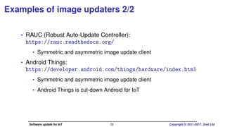 Examples of image updaters 2/2
• RAUC (Robust Auto-Update Controller):
https://rauc.readthedocs.org/
• Symmetric and asymmetric image update client
• License: LGPLv2.1
• Android Things:
https://developer.android.com/things/hardware/index.html
• Symmetric and asymmetric image update client
• Android Things is cut-down Android for IoT
• License: Apache 2
Software update for IoT 12 Copyright © 2011-2017, 2net Ltd
 