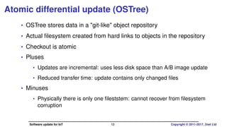 Atomic differential update (OSTree)
• OSTree stores data in a "git-like" object repository
• Actual ﬁlesystem created from hard links to objects in the repository
• Checkout is atomic
• Pluses
• Updates are incremental: uses less disk space than A/B image update
• Reduced transfer time: update contains only changed ﬁles
• Minuses
• Physically there is only one ﬁlesystem: cannot recover from ﬁlesystem
corruption
Software update for IoT 13 Copyright © 2011-2017, 2net Ltd
 