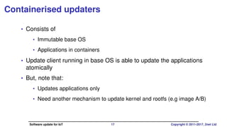 Containerised updaters
• Consists of
• Immutable base OS
• Applications in containers
• Update client running in base OS is able to update the applications
atomically
• But, note that:
• Updates applications only
• Need another mechanism to update kernel and rootfs (e.g image A/B)
Software update for IoT 17 Copyright © 2011-2017, 2net Ltd
 